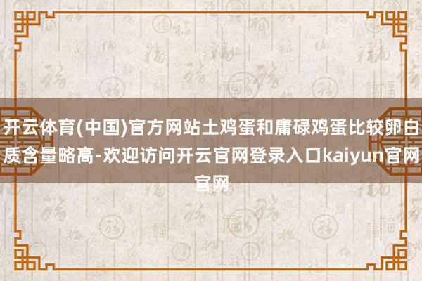 开云体育(中国)官方网站土鸡蛋和庸碌鸡蛋比较卵白质含量略高-欢迎访问开云官网登录入口kaiyun官网
