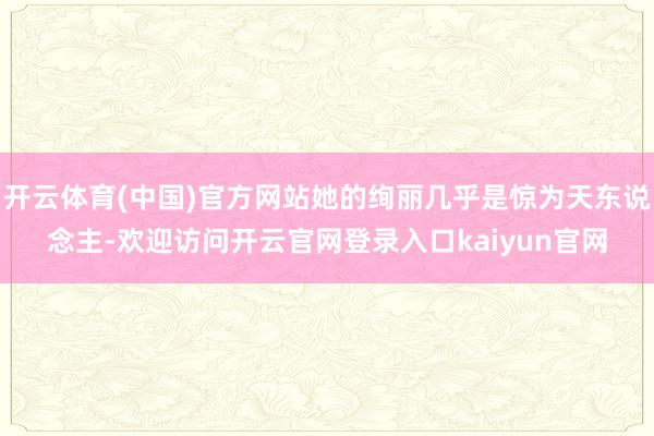 开云体育(中国)官方网站她的绚丽几乎是惊为天东说念主-欢迎访问开云官网登录入口kaiyun官网