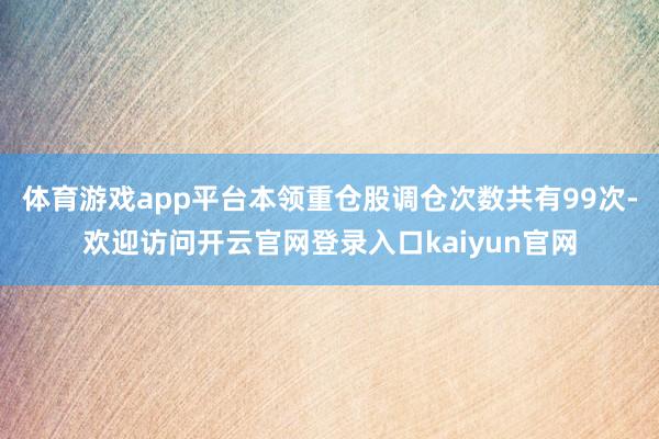 体育游戏app平台本领重仓股调仓次数共有99次-欢迎访问开云官网登录入口kaiyun官网