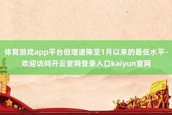 体育游戏app平台但增速降至1月以来的最低水平-欢迎访问开云官网登录入口kaiyun官网