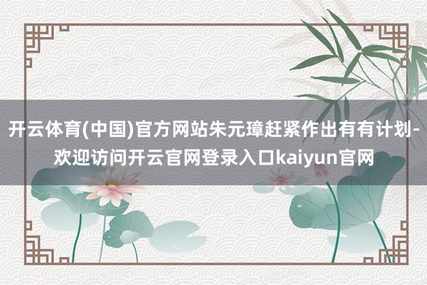 开云体育(中国)官方网站朱元璋赶紧作出有有计划-欢迎访问开云官网登录入口kaiyun官网