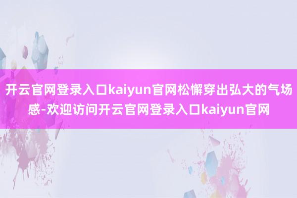 开云官网登录入口kaiyun官网松懈穿出弘大的气场感-欢迎访问开云官网登录入口kaiyun官网