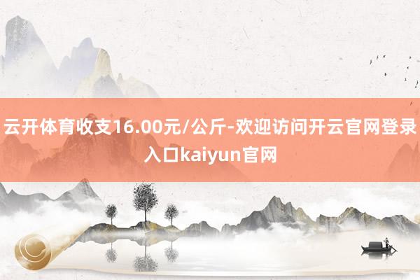 云开体育收支16.00元/公斤-欢迎访问开云官网登录入口kaiyun官网